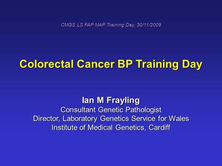 CMGS LS FAP MAP Training Day, 30/11/2009 Colorectal Cancer BP Training Day Ian M Frayling Consultant Genetic Pathologist Director, Laboratory Genetics.