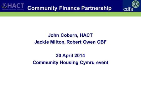 Community Finance Partnership John Coburn, HACT Jackie Milton, Robert Owen CBF 30 April 2014 Community Housing Cymru event.