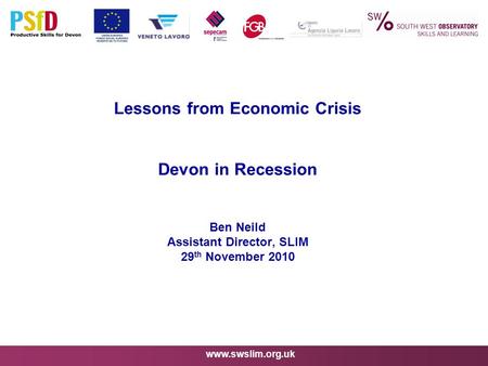 Www.swslim.org.uk Lessons from Economic Crisis Devon in Recession Ben Neild Assistant Director, SLIM 29 th November 2010.