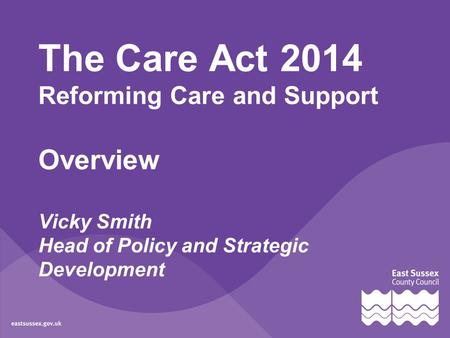The Care Act 2014 Reforming Care and Support Overview Vicky Smith Head of Policy and Strategic Development.