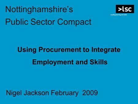 Nottinghamshire’s Public Sector Compact Using Procurement to Integrate Employment and Skills Nigel Jackson February 2009.
