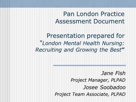 Pan London Practice Assessment Document Presentation prepared for “ London Mental Health Nursing: Recruiting and Growing the Best” Jane Fish Project Manager,