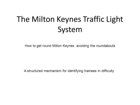 The Milton Keynes Traffic Light System How to get round Milton Keynes avoiding the roundabouts A structured mechanism for identifying trainees in difficulty.
