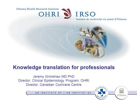 Knowledge translation for professionals Jeremy Grimshaw MD PhD Director, Clinical Epidemiology Program, OHRI Director, Canadian Cochrane Centre.