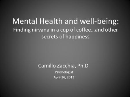 Mental Health and well-being: Finding nirvana in a cup of coffee…and other secrets of happiness Camillo Zacchia, Ph.D. Psychologist April 16, 2013.