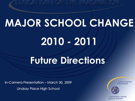 MAJOR SCHOOL CHANGE 2010 - 2011 In-Camera Presentation – March 30, 2009 Lindsay Place High School Future Directions.