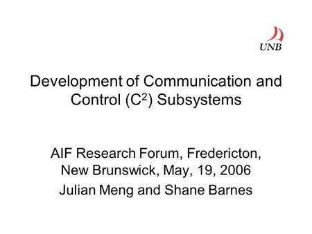 Development of Communication and Control (C 2 ) Subsystems AIF Research Forum, Fredericton, New Brunswick, May, 19, 2006 Julian Meng and Shane Barnes.