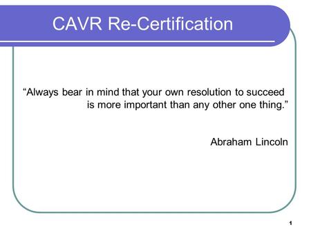 1 CAVR Re-Certification “Always bear in mind that your own resolution to succeed is more important than any other one thing.” Abraham Lincoln.