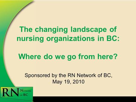 The changing landscape of nursing organizations in BC: Where do we go from here? Sponsored by the RN Network of BC, May 19, 2010.