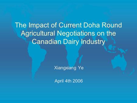 The Impact of Current Doha Round Agricultural Negotiations on the Canadian Dairy Industry Xiangxiang Ye April 4th 2006.