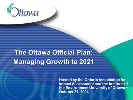 The Ottawa Official Plan: Managing Growth to 2021 Hosted by the Ontario Association for Impact Assessment and the Institute of the Environment University.