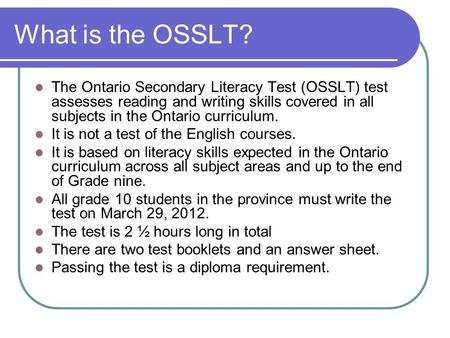 What is the OSSLT? The Ontario Secondary Literacy Test (OSSLT) test assesses reading and writing skills covered in all subjects in the Ontario curriculum.