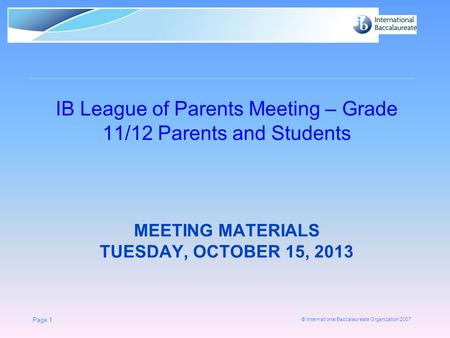 © International Baccalaureate Organization 2007 MEETING MATERIALS TUESDAY, OCTOBER 15, 2013 IB League of Parents Meeting – Grade 11/12 Parents and Students.