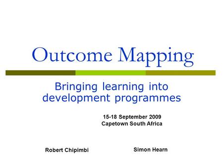 Outcome Mapping Bringing learning into development programmes 15-18 September 2009 Capetown South Africa Robert Chipimbi Simon Hearn.