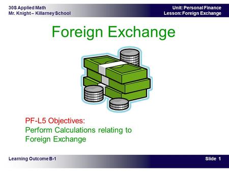 30S Applied Math Mr. Knight – Killarney School Slide 1 Unit: Personal Finance Lesson: Foreign Exchange Foreign Exchange Learning Outcome B-1 PF-L5 Objectives: