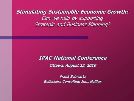 Stimulating Sustainable Economic Growth: Can we help by supporting Strategic and Business Planning? IPAC National Conference Ottawa, August 23, 2010 Frank.
