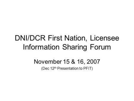 DNI/DCR First Nation, Licensee Information Sharing Forum November 15 & 16, 2007 (Dec 12 th Presentation to PFIT)