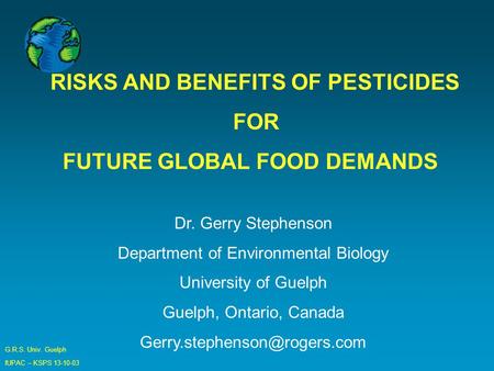 G.R.S. Univ. Guelph IUPAC – KSPS 13-10-03 RISKS AND BENEFITS OF PESTICIDES FOR FUTURE GLOBAL FOOD DEMANDS Dr. Gerry Stephenson Department of Environmental.