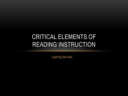 Learning Services CRITICAL ELEMENTS OF READING INSTRUCTION.