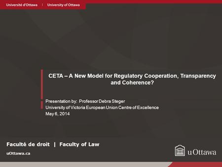 UOttawa.ca CETA – A New Model for Regulatory Cooperation, Transparency and Coherence? Presentation by: Professor Debra Steger University of Victoria European.