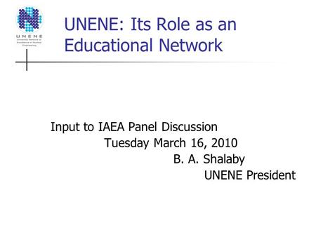 UNENE: Its Role as an Educational Network Input to IAEA Panel Discussion Tuesday March 16, 2010 B. A. Shalaby UNENE President.