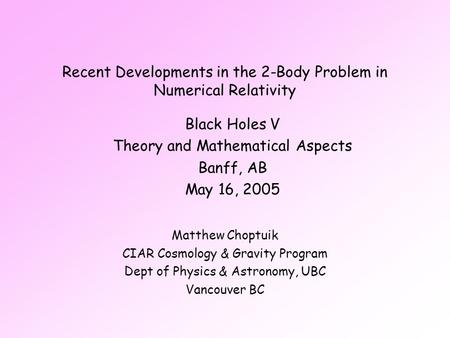 Recent Developments in the 2-Body Problem in Numerical Relativity Matthew Choptuik CIAR Cosmology & Gravity Program Dept of Physics & Astronomy, UBC Vancouver.