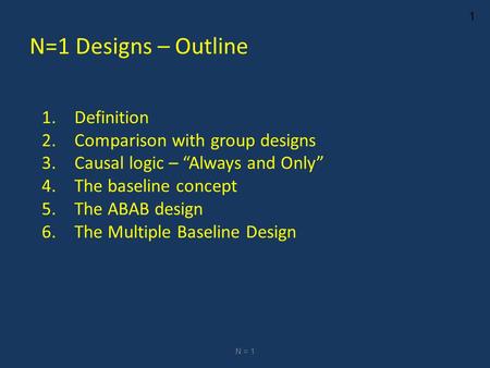 1 N=1 Designs – Outline 1.Definition 2.Comparison with group designs 3.Causal logic – “Always and Only” 4.The baseline concept 5.The ABAB design 6.The.