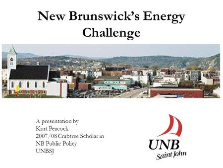 New Brunswick’s Energy Challenge A presentation by Kurt Peacock 2007/08 Crabtree Scholar in NB Public Policy UNBSJ.