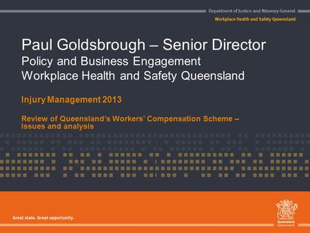 Paul Goldsbrough – Senior Director Policy and Business Engagement Workplace Health and Safety Queensland Injury Management 2013 Review of Queensland’s.