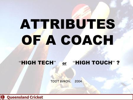 ATTRIBUTES OF A COACH “ HIGH TECH ” or “ HIGH TOUCH ” ? TOOT BYRON, 2004 Queensland Cricket.