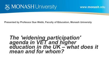 Www.monash.edu Presented by Professor Sue Webb, Faculty of Education, Monash University The 'widening participation' agenda in VET and higher education.