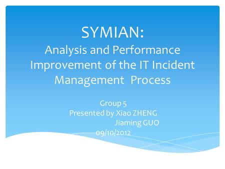 SYMIAN: Analysis and Performance Improvement of the IT Incident Management Process Group 5 Presented by Xiao ZHENG Jiaming GUO 09/10/2012.
