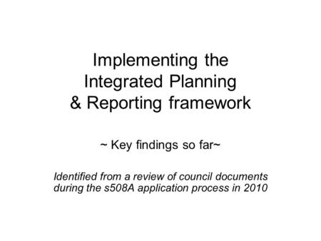Implementing the Integrated Planning & Reporting framework ~ Key findings so far~ Identified from a review of council documents during the s508A application.