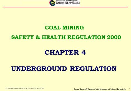 1 COAL MINING SAFETY & HEALTH REGULATION 2000 CHAPTER 4 UNDERGROUND REGULATION Roger Bancroft Deputy Chief Inspector of Mines (Technical) C:\TECHSERVICES.