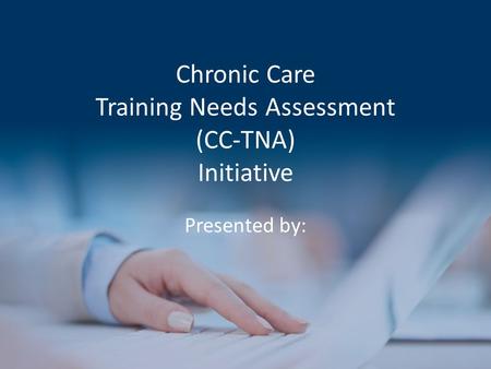 Chronic Care Training Needs Assessment (CC-TNA) Initiative Presented by: