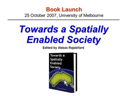 Book Launch Book Launch 25 October 2007, University of Melbourne Towards a Spatially Enabled Society Edited by Abbas Rajabifard.