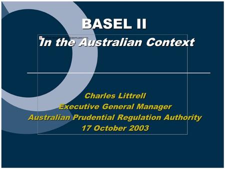1 BASEL II In the Australian Context Charles Littrell Executive General Manager Australian Prudential Regulation Authority 17 October 2003.