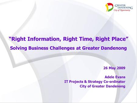“Right Information, Right Time, Right Place” Solving Business Challenges at Greater Dandenong 26 May 2009 Adele Evans IT Projects & Strategy Co-ordinator.
