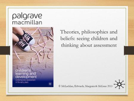 Theories, philosophies and beliefs: seeing children and thinking about assessment © McLachlan, Edwards, Margrain & McLean 2013.