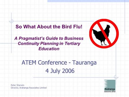 So What About the Bird Flu! A Pragmatist’s Guide to Business Continuity Planning in Tertiary Education ATEM Conference - Tauranga 4 July 2006 Peter Sherwin.
