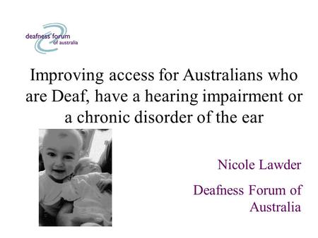 Improving access for Australians who are Deaf, have a hearing impairment or a chronic disorder of the ear Nicole Lawder Deafness Forum of Australia.