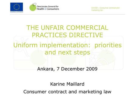 THE UNFAIR COMMERCIAL PRACTICES DIRECTIVE Uniform implementation: priorities and next steps Ankara, 7 December 2009 Karine Maillard Consumer contract and.