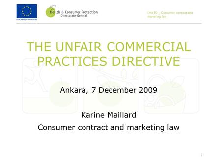 1 THE UNFAIR COMMERCIAL PRACTICES DIRECTIVE Ankara, 7 December 2009 Karine Maillard Consumer contract and marketing law Unit B2 – Consumer contract and.