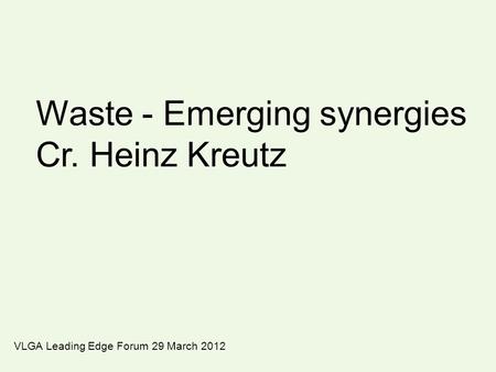 Waste - Emerging synergies Cr. Heinz Kreutz VLGA Leading Edge Forum 29 March 2012.