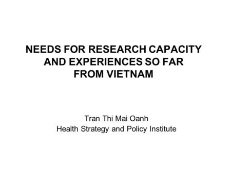 NEEDS FOR RESEARCH CAPACITY AND EXPERIENCES SO FAR FROM VIETNAM Tran Thi Mai Oanh Health Strategy and Policy Institute.