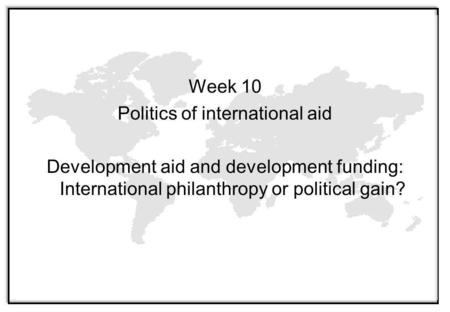 Week 10 Politics of international aid Development aid and development funding: International philanthropy or political gain?