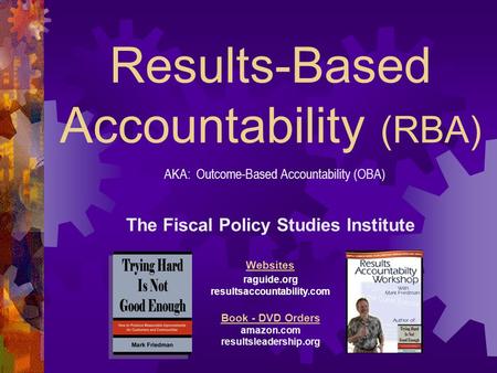 Results-Based Accountability (RBA) The Fiscal Policy Studies Institute Websites raguide.org resultsaccountability.com Book - DVD Orders amazon.com resultsleadership.org.