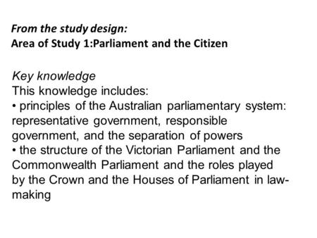 From the study design: Area of Study 1:Parliament and the Citizen Key knowledge This knowledge includes: principles of the Australian parliamentary system: