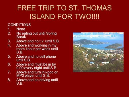 FREE TRIP TO ST. THOMAS ISLAND FOR TWO!!!! CONDITIONS 1.None 2.No eating out until Spring Break 3.Above and no t.v. until S.B. 4.Above and working in my.