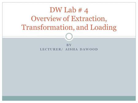 BY LECTURER/ AISHA DAWOOD DW Lab # 4 Overview of Extraction, Transformation, and Loading.